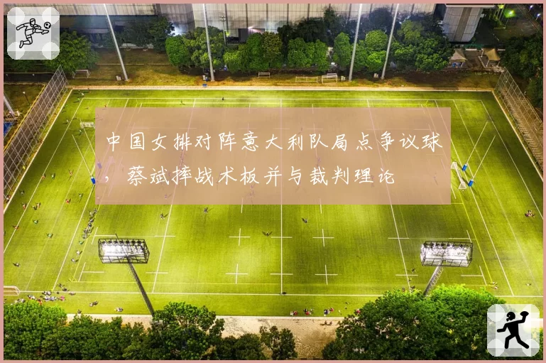 中国女排对阵意大利队局点争议球,蔡斌摔战术板并与裁判理论