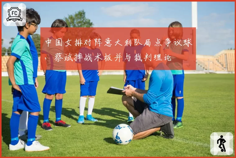 中国女排对阵意大利队局点争议球,蔡斌摔战术板并与裁判理论
