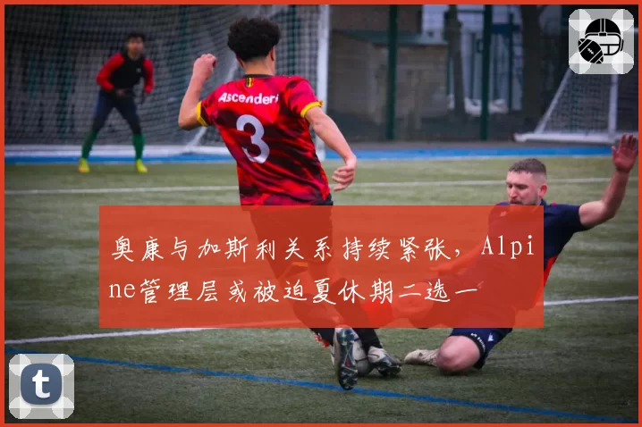 奥康与加斯利关系持续紧张,Alpine管理层或被迫夏休期二选一