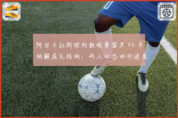 阿尔卡拉斯续约教练费雷罗 vs 辛纳解雇瓦格纳，两人状态回升速度分化