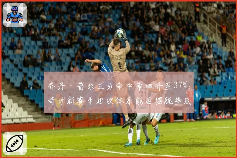乔丹·普尔三分命中率回升至37%，奇才新赛季进攻体系能否摆脱垫底困境？