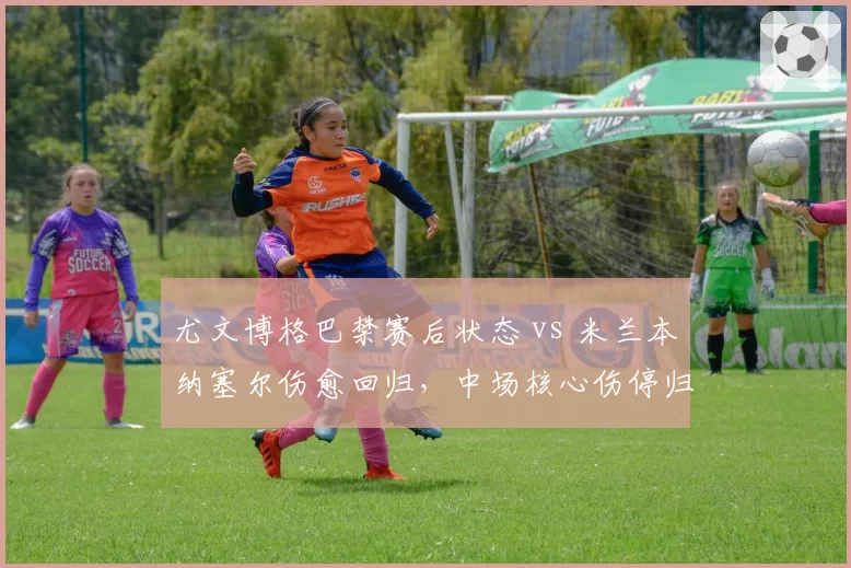 尤文博格巴禁赛后状态 vs 米兰本纳塞尔伤愈回归,中场核心伤停归来表现对比