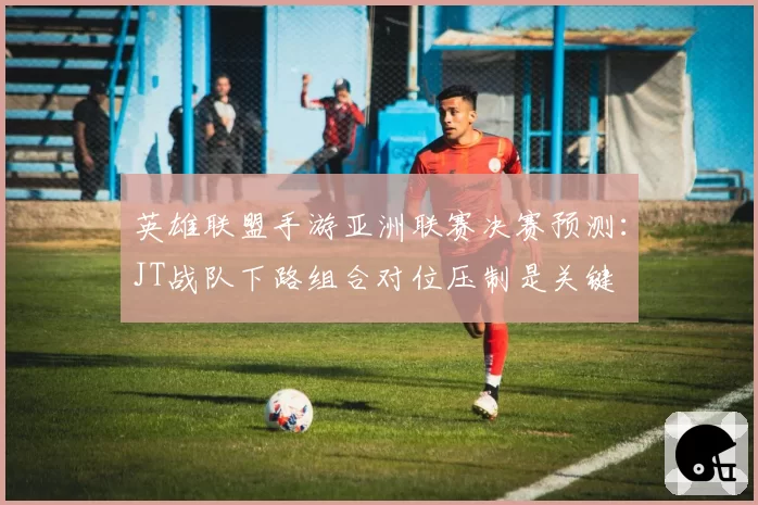 英雄联盟手游亚洲联赛决赛预测：JT战队下路组合对位压制是关键