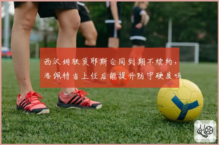 西汉姆联莫耶斯合同到期不续约，洛佩特吉上任后能提升防守硬度吗？