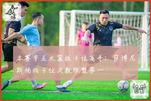 本赛季五大篮板卡位高手:萨博尼斯场均卡位次数联盟第一