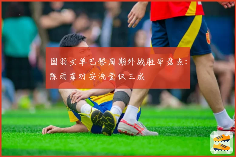 国羽女单巴黎周期外战胜率盘点：陈雨菲对安洗莹仅三成