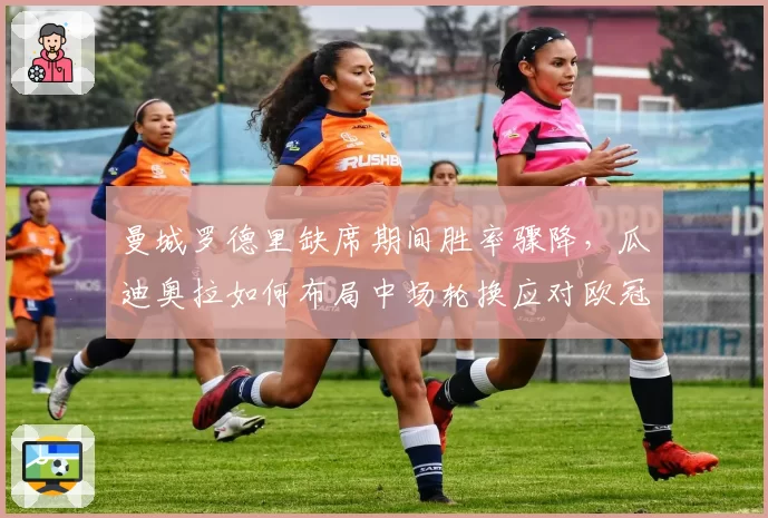 曼城罗德里缺席期间胜率骤降，瓜迪奥拉如何布局中场轮换应对欧冠？