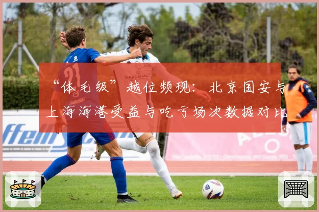 “体毛级”越位频现：北京国安与上海海港受益与吃亏场次数据对比