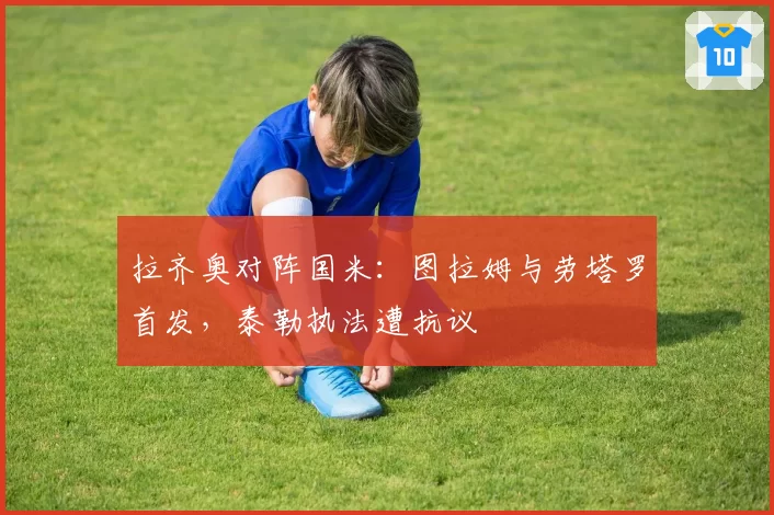 拉齐奥对阵国米：图拉姆与劳塔罗首发，泰勒执法遭抗议