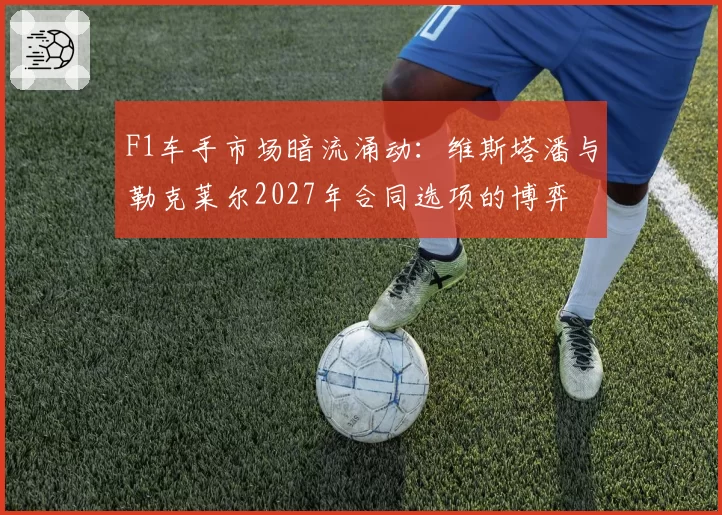 F1车手市场暗流涌动：维斯塔潘与勒克莱尔2027年合同选项的博弈