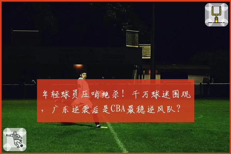 年轻球员压哨绝杀!千万球迷围观,广东逆袭后是CBA最稳逆风队?