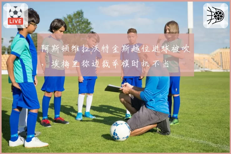 阿斯顿维拉沃特金斯越位进球被吹,埃梅里称边裁举旗时机不当