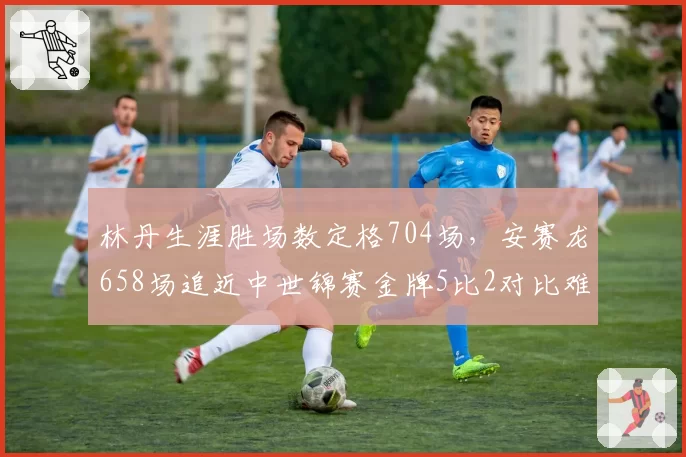 林丹生涯胜场数定格704场，安赛龙658场追近中世锦赛金牌5比2对比难言超越