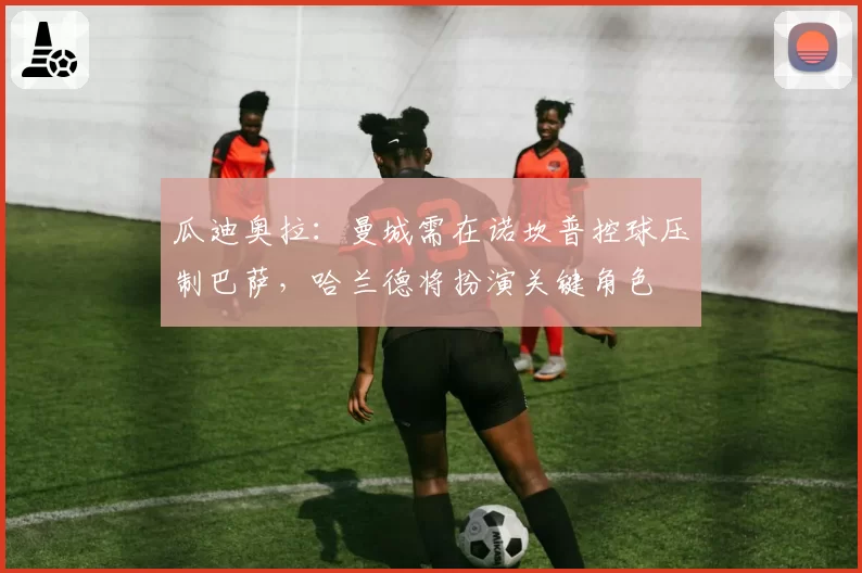 瓜迪奥拉:曼城需在诺坎普控球压制巴萨,哈兰德将扮演关键角色