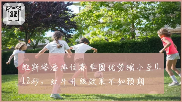 维斯塔潘排位赛单圈优势缩小至0.12秒，红牛升级效果不如预期