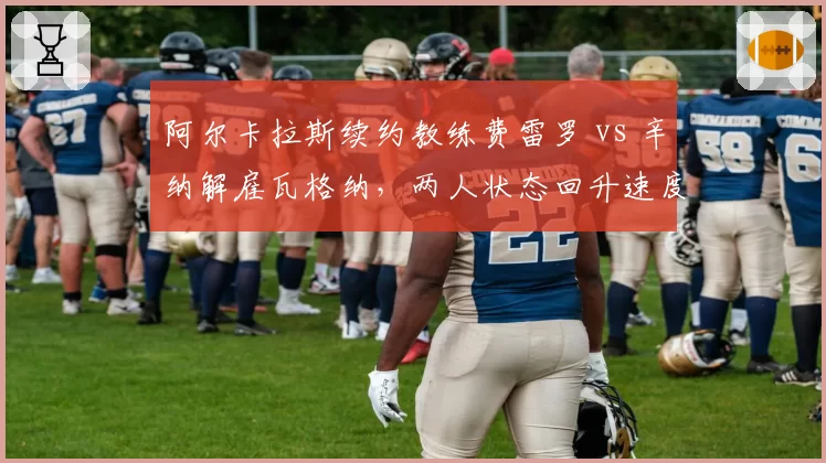 阿尔卡拉斯续约教练费雷罗 vs 辛纳解雇瓦格纳，两人状态回升速度分化