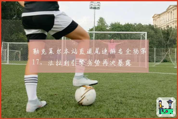 勒克莱尔本站直道尾速排名全场第17,法拉利引擎劣势再次暴露