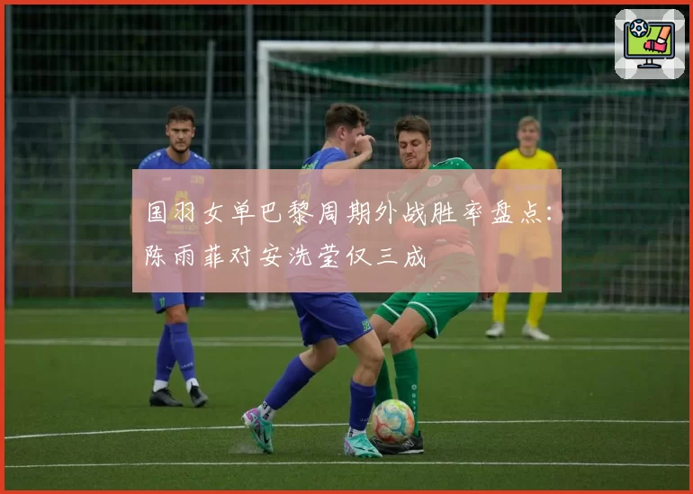 国羽女单巴黎周期外战胜率盘点：陈雨菲对安洗莹仅三成