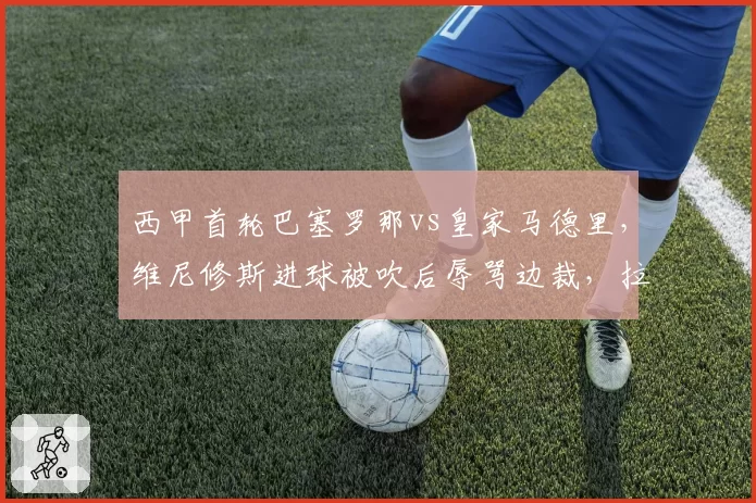 西甲首轮巴塞罗那vs皇家马德里，维尼修斯进球被吹后辱骂边裁，拉莫斯与加维爆发激烈肢体冲突