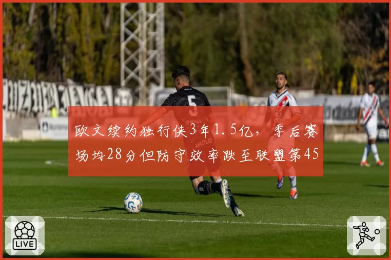 欧文续约独行侠3年1.5亿，季后赛场均28分但防守效率跌至联盟第45