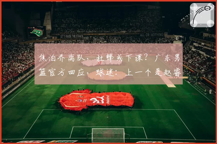 焦泊乔离队，杜锋或下课？广东男篮官方回应，球迷：上一个是赵睿