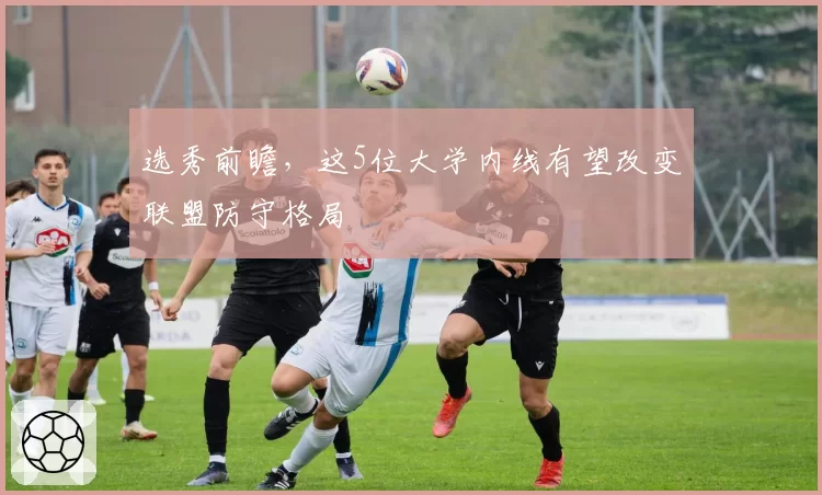 选秀前瞻，这5位大学内线有望改变联盟防守格局