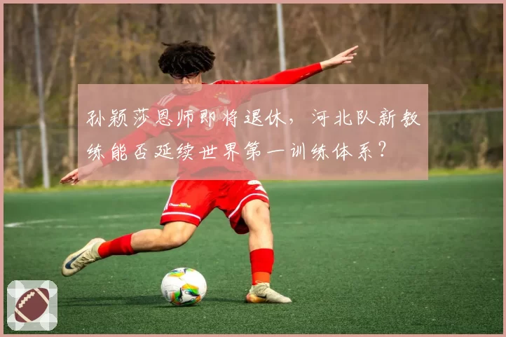 孙颖莎恩师即将退休，河北队新教练能否延续世界第一训练体系？