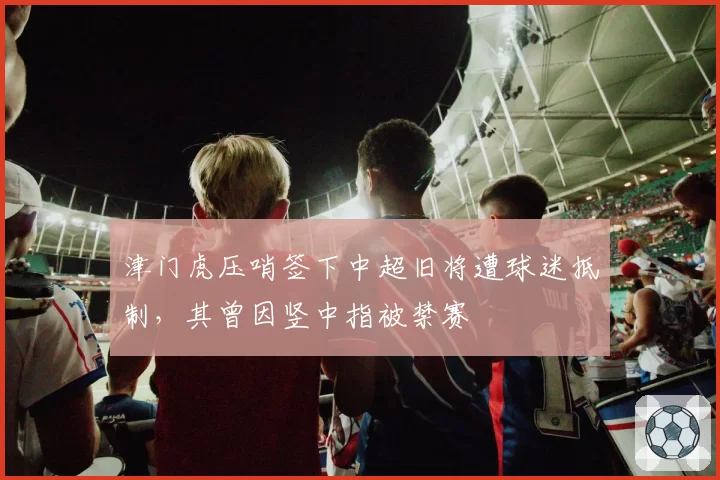 津门虎压哨签下中超旧将遭球迷抵制，其曾因竖中指被禁赛