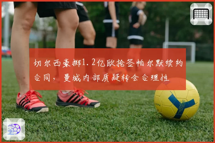 切尔西豪掷1.2亿欧抢签帕尔默续约合同,曼城内部质疑转会合理性
