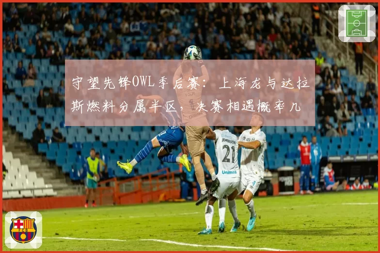 守望先锋OWL季后赛:上海龙与达拉斯燃料分属半区,决赛相遇概率几何