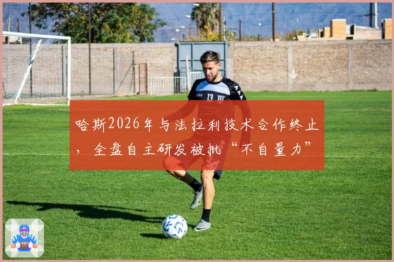 哈斯2026年与法拉利技术合作终止，全盘自主研发被批“不自量力”