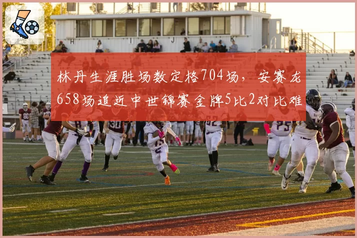 林丹生涯胜场数定格704场,安赛龙658场追近中世锦赛金牌5比2对比难言超越