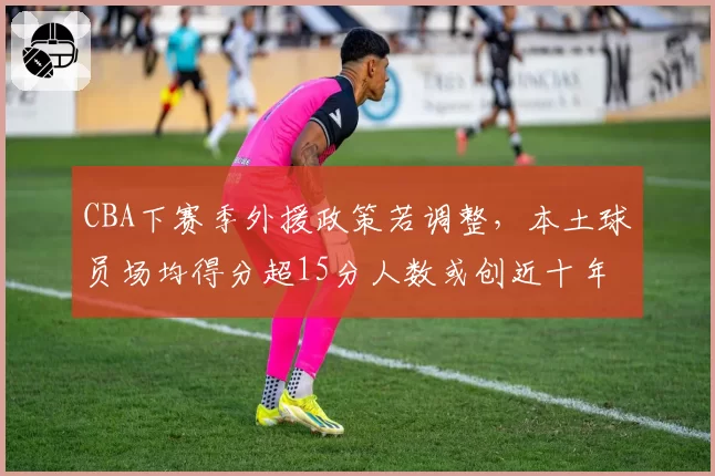 CBA下赛季外援政策若调整,本土球员场均得分超15分人数或创近十年新高