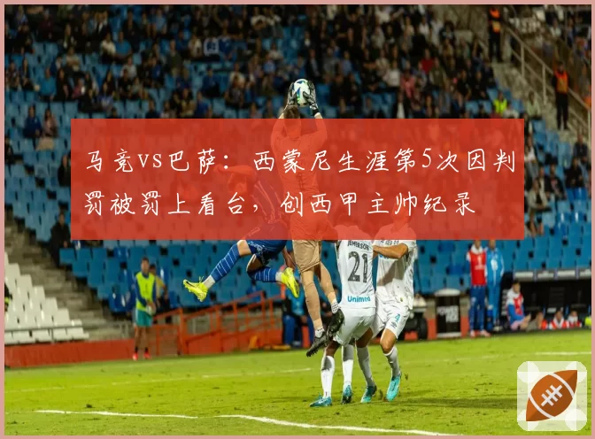 马竞vs巴萨：西蒙尼生涯第5次因判罚被罚上看台，创西甲主帅纪录