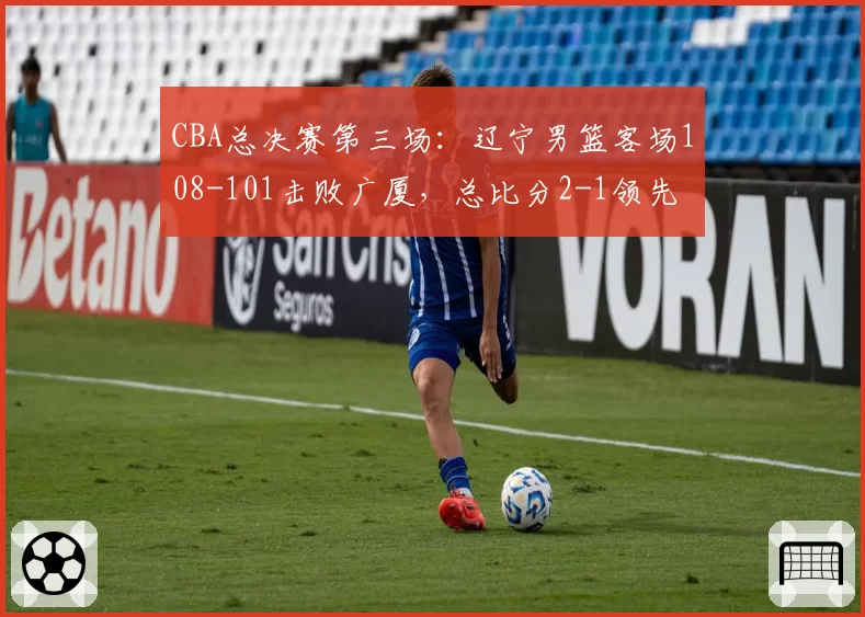 CBA总决赛第三场:辽宁男篮客场108-101击败广厦,总比分2-1领先