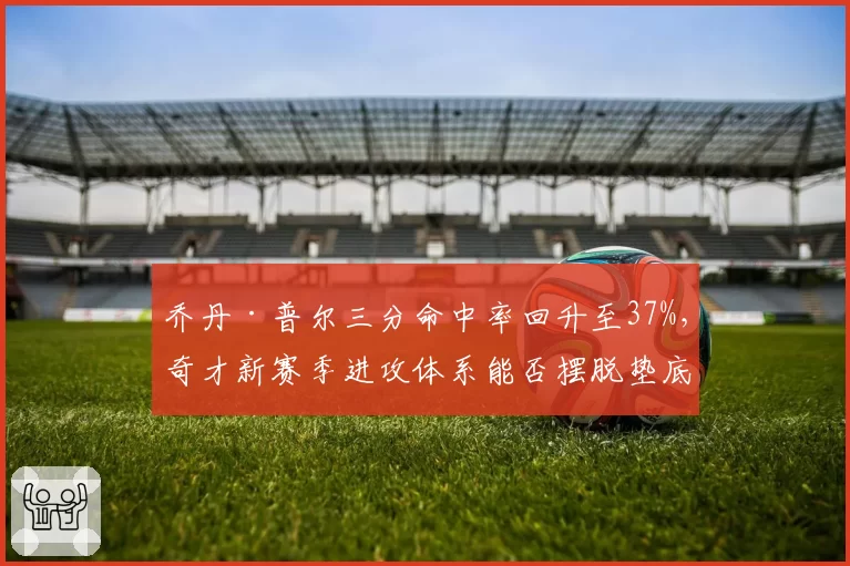 乔丹·普尔三分命中率回升至37%，奇才新赛季进攻体系能否摆脱垫底困境？