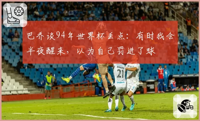 巴乔谈94年世界杯丢点：有时我会半夜醒来，以为自己罚进了球