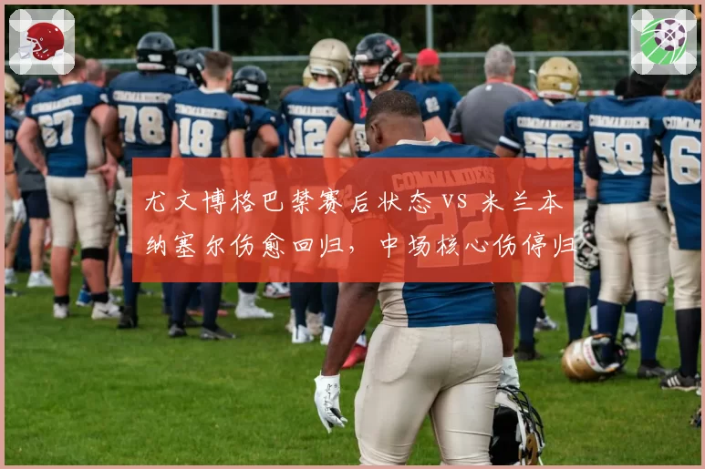 尤文博格巴禁赛后状态 vs 米兰本纳塞尔伤愈回归,中场核心伤停归来表现对比