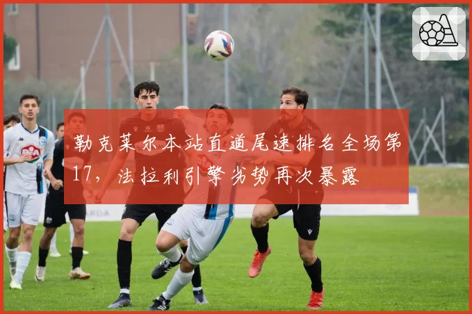 勒克莱尔本站直道尾速排名全场第17,法拉利引擎劣势再次暴露