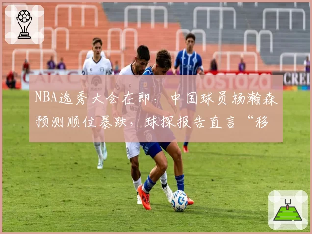 NBA选秀大会在即,中国球员杨瀚森预测顺位暴跌,球探报告直言“移动速度像中锋”