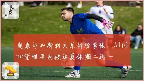 奥康与加斯利关系持续紧张,Alpine管理层或被迫夏休期二选一