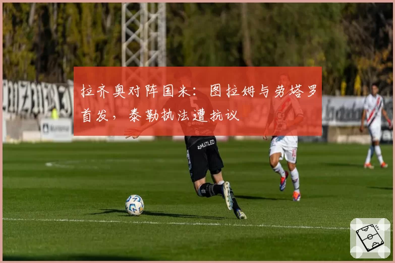 拉齐奥对阵国米：图拉姆与劳塔罗首发，泰勒执法遭抗议