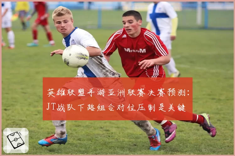 英雄联盟手游亚洲联赛决赛预测：JT战队下路组合对位压制是关键