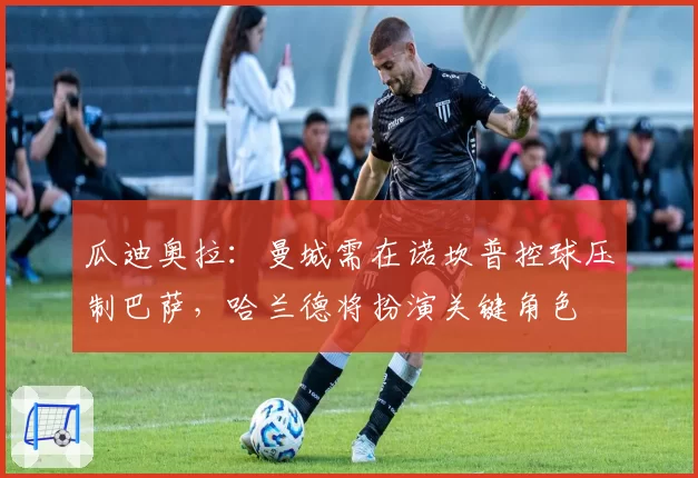 瓜迪奥拉:曼城需在诺坎普控球压制巴萨,哈兰德将扮演关键角色