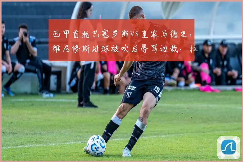 西甲首轮巴塞罗那vs皇家马德里，维尼修斯进球被吹后辱骂边裁，拉莫斯与加维爆发激烈肢体冲突