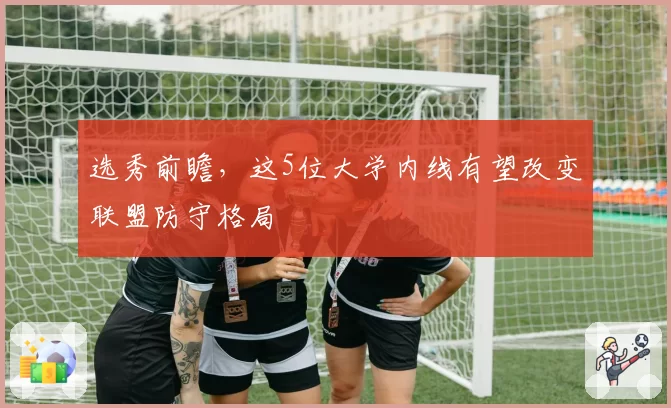 选秀前瞻,这5位大学内线有望改变联盟防守格局