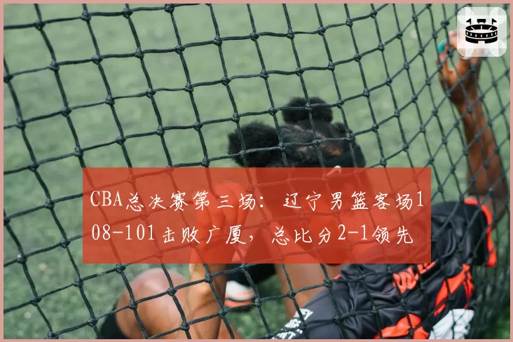 CBA总决赛第三场:辽宁男篮客场108-101击败广厦,总比分2-1领先