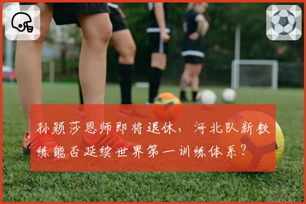 孙颖莎恩师即将退休，河北队新教练能否延续世界第一训练体系？