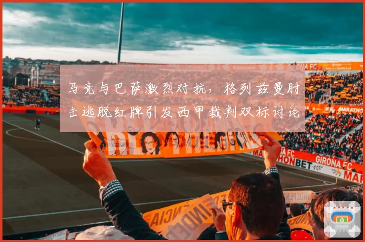 马竞与巴萨激烈对抗，格列兹曼肘击逃脱红牌引发西甲裁判双标讨论？
