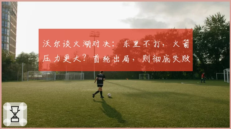 沃尔谈火湖对决：东里不打，火箭压力更大？首轮出局，则彻底失败